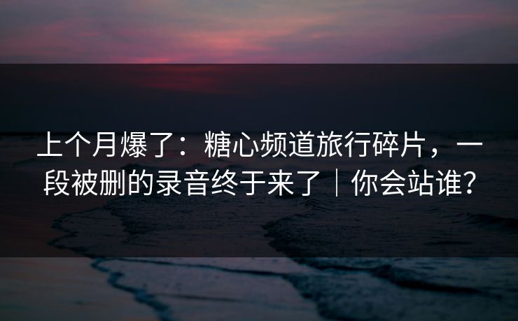 上个月爆了:糖心频道旅行碎片,一段被删的录音终于来了|你会站谁? 上个月爆了:糖心频道旅行碎片,一段被删的录音终于来了|你会站谁?