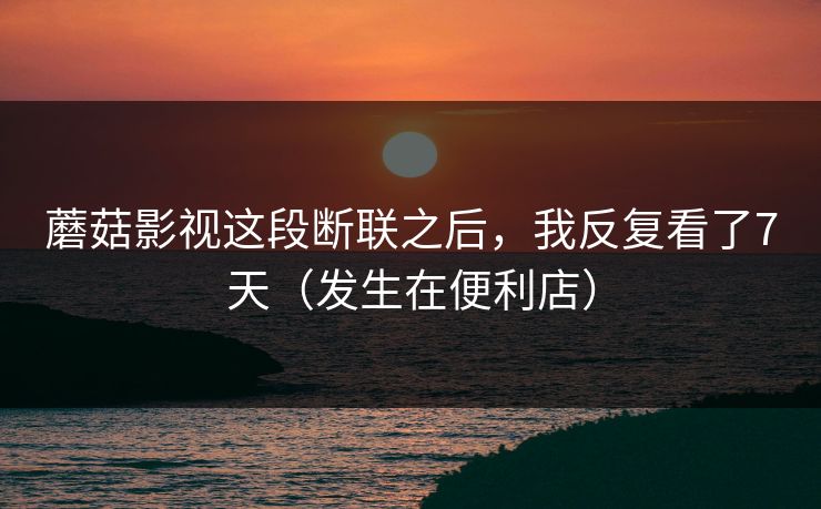 蘑菇影视这段断联之后,我反复看了7天(发生在便利店) 蘑菇影视这段断联之后,我反复看了7天(发生在便利店)