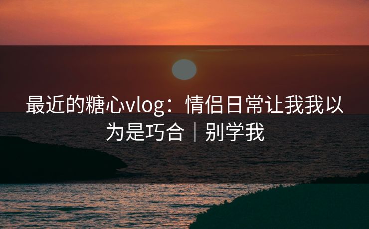 最近的糖心vlog:情侣日常让我我以为是巧合|别学我 最近的糖心vlog:情侣日常让我我以为是巧合|别学我