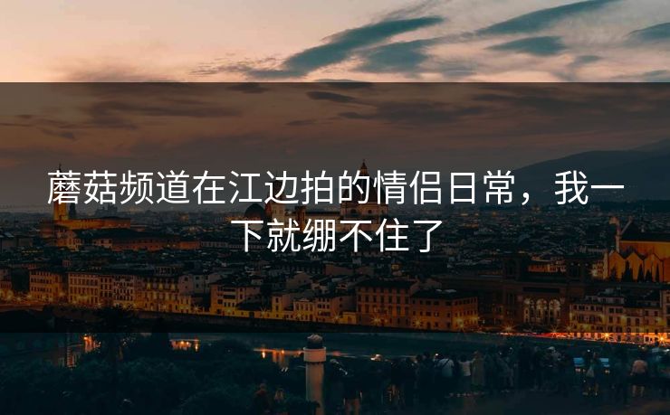 蘑菇频道在江边拍的情侣日常,我一下就绷不住了 蘑菇频道在江边拍的情侣日常,我一下就绷不住了