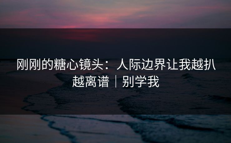 刚刚的糖心镜头:人际边界让我越扒越离谱|别学我 刚刚的糖心镜头:人际边界让我越扒越离谱|别学我