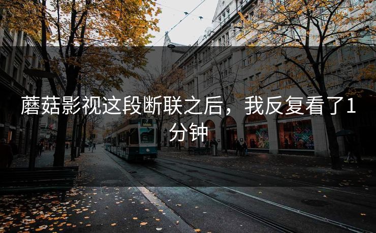 蘑菇影视这段断联之后,我反复看了1分钟 蘑菇影视这段断联之后,我反复看了1分钟
