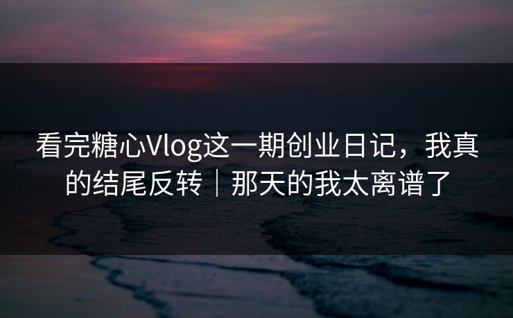 看完糖心Vlog这一期创业日记，我真的结尾反转｜那天的我太离谱了