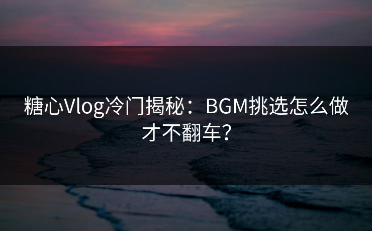 糖心Vlog冷门揭秘：BGM挑选怎么做才不翻车？