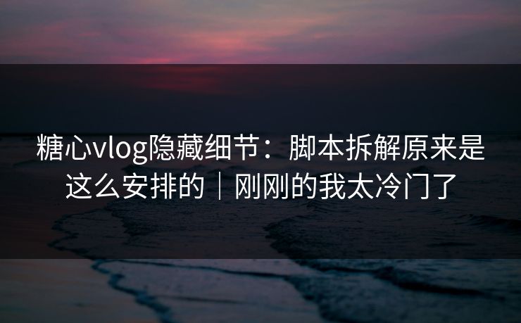 糖心vlog隐藏细节:脚本拆解原来是这么安排的|刚刚的我太冷门了 糖心vlog隐藏细节:脚本拆解原来是这么安排的|刚刚的我太冷门了