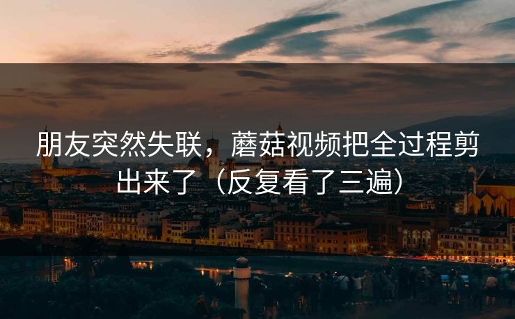 朋友突然失联,蘑菇视频把全过程剪出来了(反复看了三遍) 朋友突然失联,蘑菇视频把全过程剪出来了(反复看了三遍)