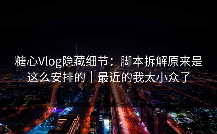 糖心Vlog隐藏细节：脚本拆解原来是这么安排的｜最近的我太小众了