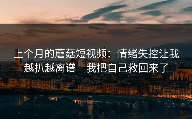 上个月的蘑菇短视频：情绪失控让我越扒越离谱｜我把自己救回来了