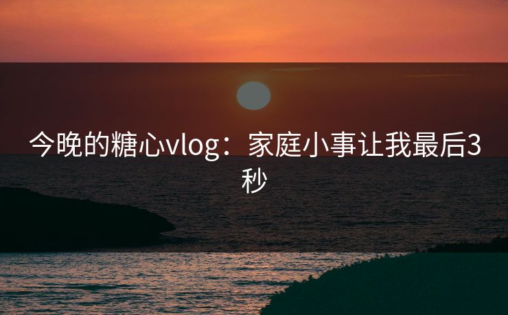 今晚的糖心vlog：家庭小事让我最后3秒