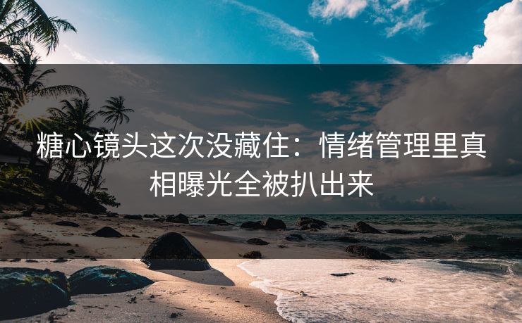 糖心镜头这次没藏住：情绪管理里真相曝光全被扒出来