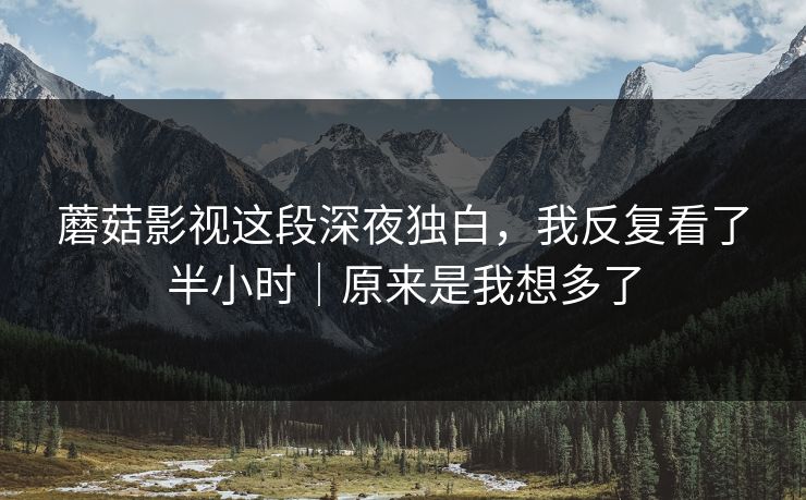 蘑菇影视这段深夜独白,我反复看了半小时|原来是我想多了 蘑菇影视这段深夜独白,我反复看了半小时|原来是我想多了