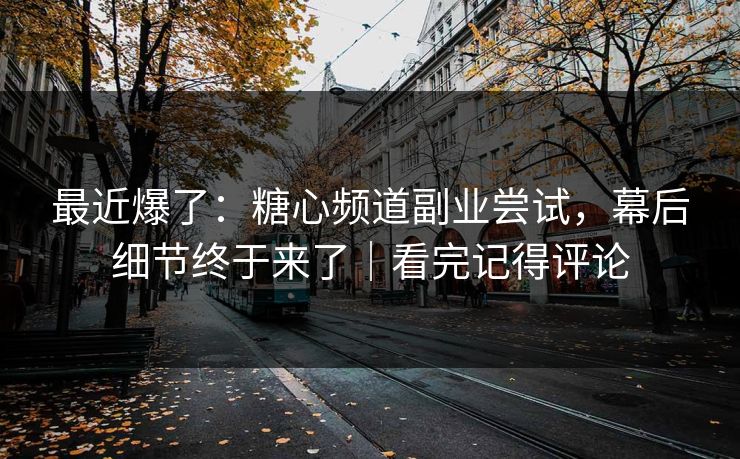 最近爆了：糖心频道副业尝试，幕后细节终于来了｜看完记得评论