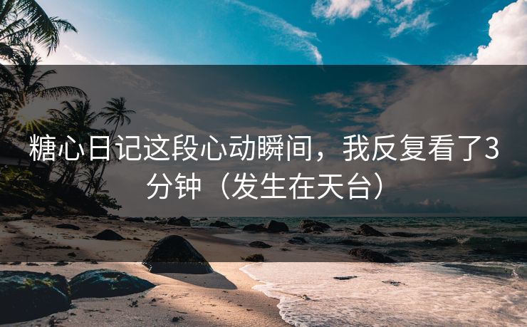 糖心日记这段心动瞬间,我反复看了3分钟(发生在天台) 糖心日记这段心动瞬间,我反复看了3分钟(发生在天台)