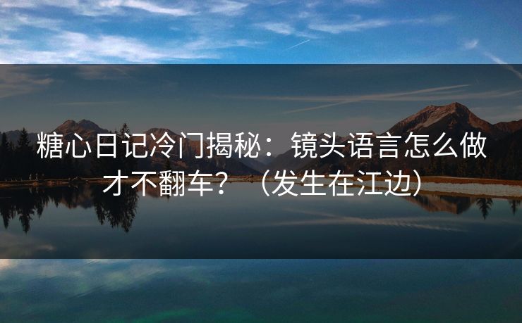 糖心日记冷门揭秘：镜头语言怎么做才不翻车？（发生在江边）