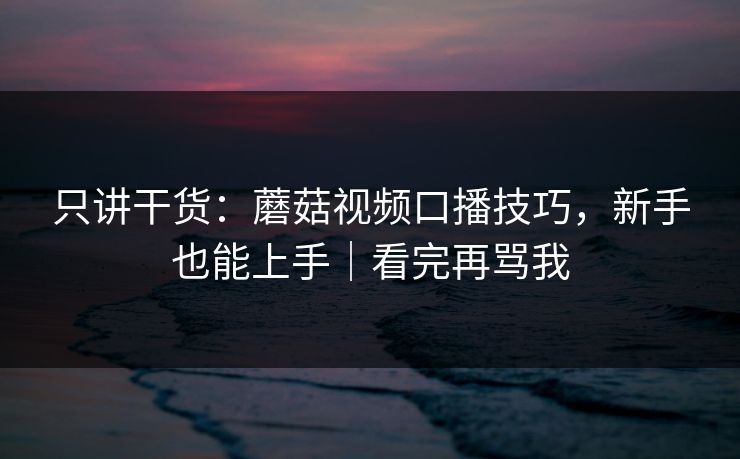 只讲干货：蘑菇视频口播技巧，新手也能上手｜看完再骂我