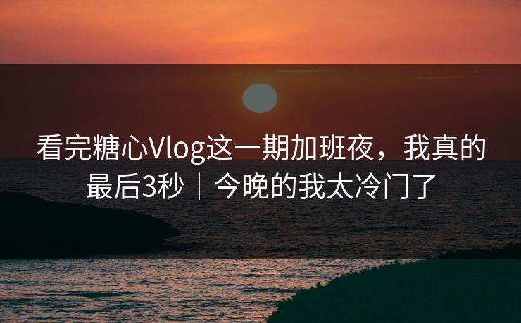 看完糖心Vlog这一期加班夜，我真的最后3秒｜今晚的我太冷门了