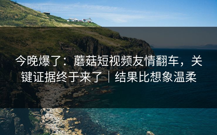 今晚爆了：蘑菇短视频友情翻车，关键证据终于来了｜结果比想象温柔