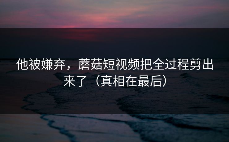他被嫌弃,蘑菇短视频把全过程剪出来了(真相在最后) 他被嫌弃,蘑菇短视频把全过程剪出来了(真相在最后)