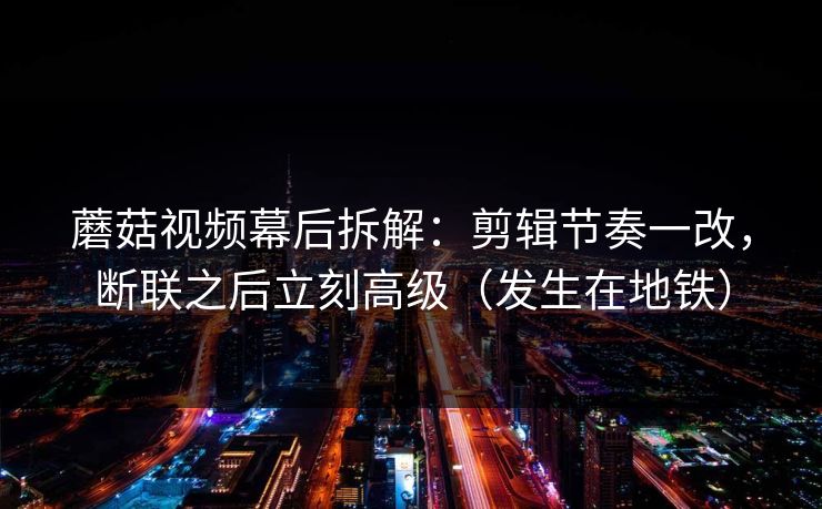 蘑菇视频幕后拆解：剪辑节奏一改，断联之后立刻高级（发生在地铁）