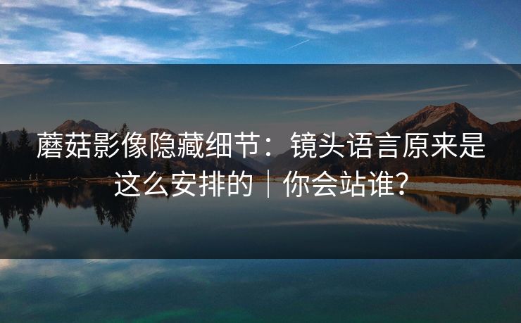 蘑菇影像隐藏细节:镜头语言原来是这么安排的|你会站谁? 蘑菇影像隐藏细节:镜头语言原来是这么安排的|你会站谁?