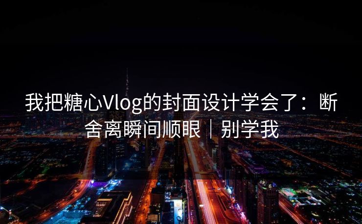 我把糖心Vlog的封面设计学会了：断舍离瞬间顺眼｜别学我