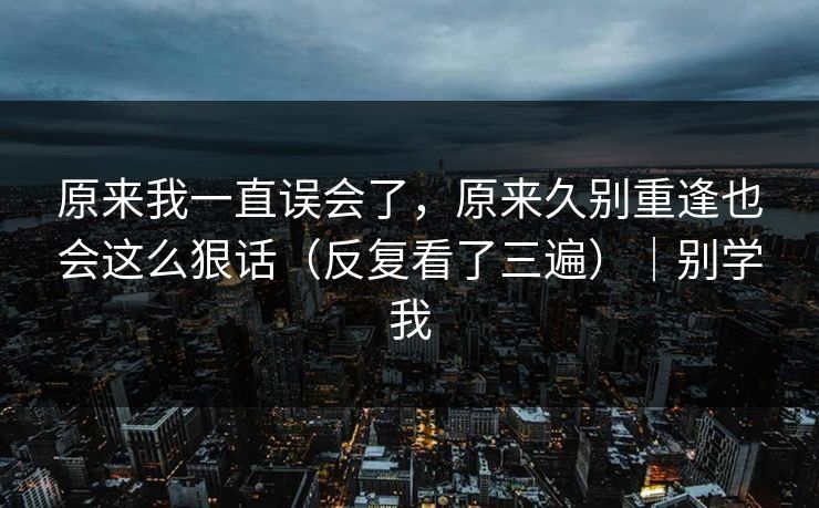 原来我一直误会了，原来久别重逢也会这么狠话（反复看了三遍）｜别学我