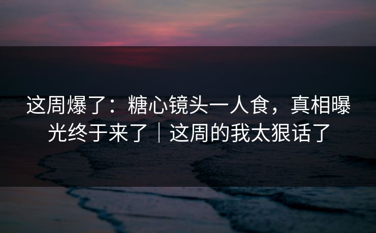 这周爆了:糖心镜头一人食,真相曝光终于来了|这周的我太狠话了 这周爆了:糖心镜头一人食,真相曝光终于来了|这周的我太狠话了