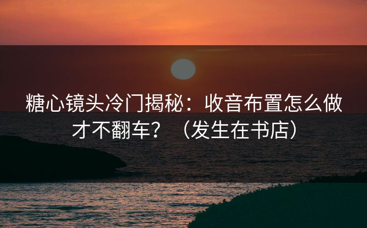 糖心镜头冷门揭秘:收音布置怎么做才不翻车?(发生在书店) 糖心镜头冷门揭秘:收音布置怎么做才不翻车?(发生在书店)