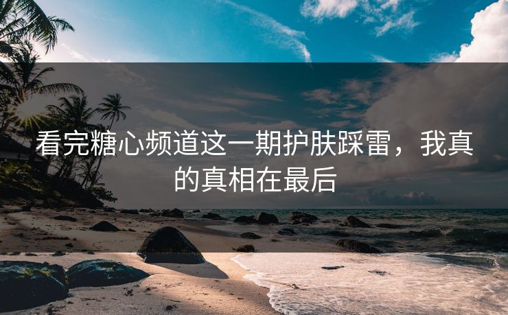 看完糖心频道这一期护肤踩雷，我真的真相在最后