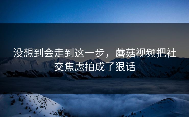 没想到会走到这一步,蘑菇视频把社交焦虑拍成了狠话 没想到会走到这一步,蘑菇视频把社交焦虑拍成了狠话