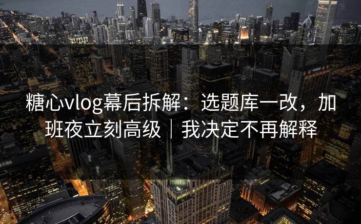 糖心vlog幕后拆解：选题库一改，加班夜立刻高级｜我决定不再解释