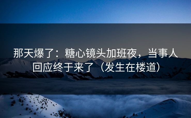 那天爆了：糖心镜头加班夜，当事人回应终于来了（发生在楼道）