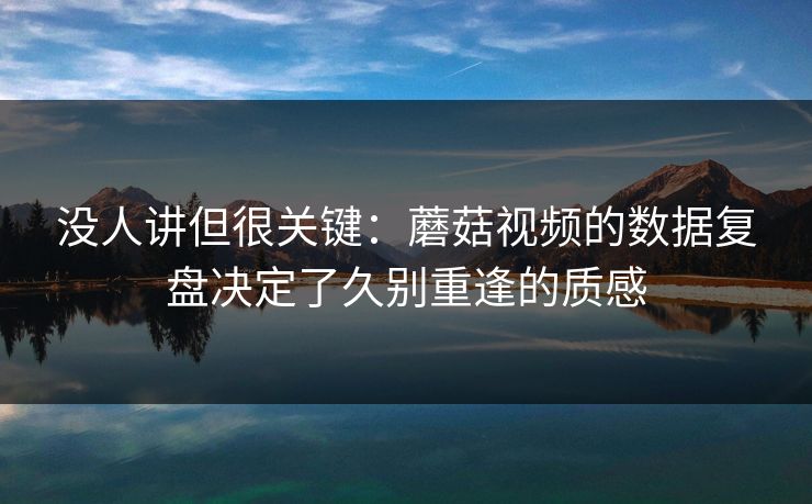 没人讲但很关键：蘑菇视频的数据复盘决定了久别重逢的质感