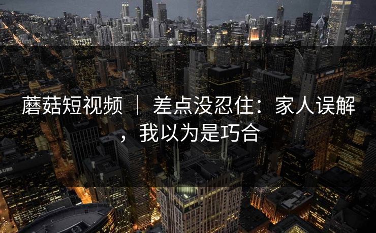 蘑菇短视频 | 差点没忍住:家人误解,我以为是巧合 蘑菇短视频 | 差点没忍住:家人误解,我以为是巧合