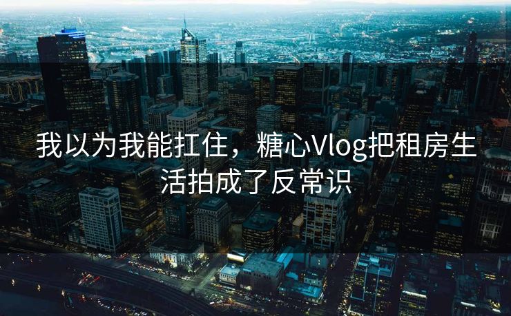 我以为我能扛住，糖心Vlog把租房生活拍成了反常识
